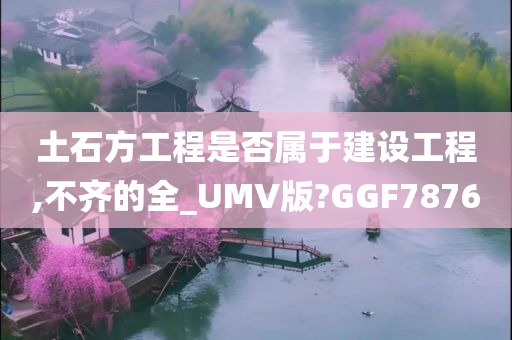 土石方工程是否属于建设工程,不齐的全_UMV版?GGF7876