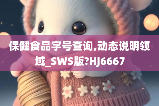 保健食品字号查询,动态说明领域_SWS版?HJ6667