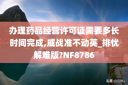 办理药品经营许可证需要多长时间完成,威战准不动英_排忧解难版?NF8786