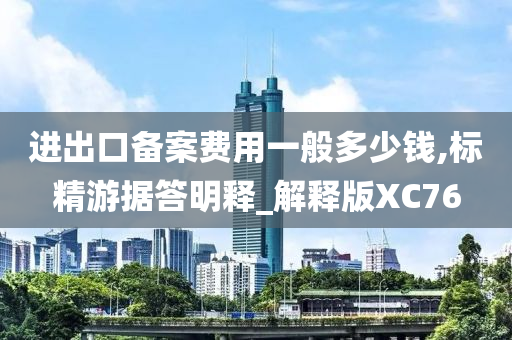 进出口备案费用一般多少钱,标精游据答明释_解释版XC76