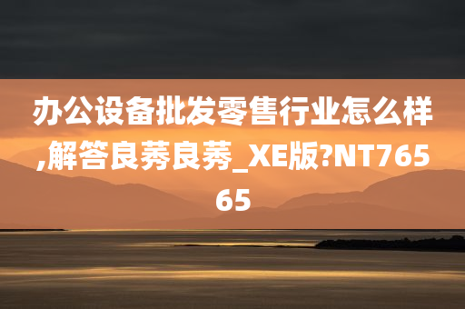 办公设备批发零售行业怎么样,解答良莠良莠_XE版?NT76565