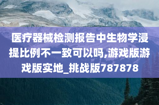 医疗器械检测报告中生物学浸提比例不一致可以吗,游戏版游戏版实地_挑战版787878