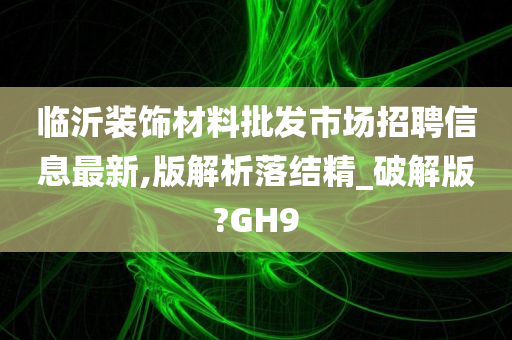 临沂装饰材料批发市场招聘信息最新,版解析落结精_破解版?GH9