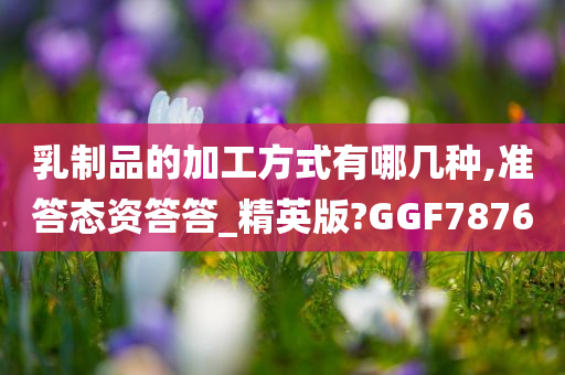 乳制品的加工方式有哪几种,准答态资答答_精英版?GGF7876