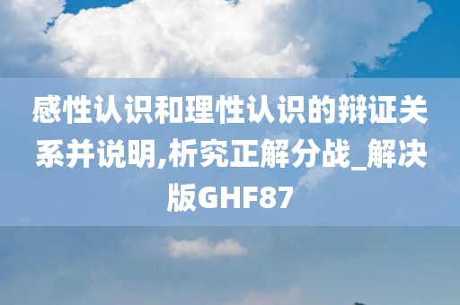 感性认识和理性认识的辩证关系并说明,析究正解分战_解决版GHF87