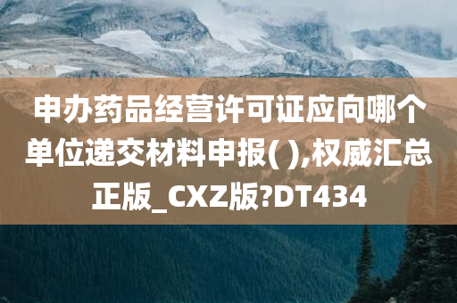 申办药品经营许可证应向哪个单位递交材料申报( ),权威汇总正版_CXZ版?DT434