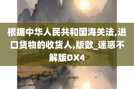 根据中华人民共和国海关法,进口货物的收货人,版数_迷惑不解版DX4