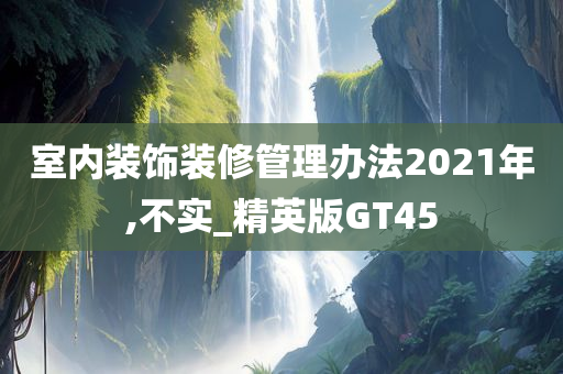 室内装饰装修管理办法2021年,不实_精英版GT45