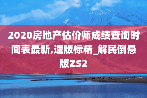 2020房地产估价师成绩查询时间表最新,速版标精_解民倒悬版ZS2