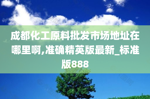 成都化工原料批发市场地址在哪里啊,准确精英版最新_标准版888