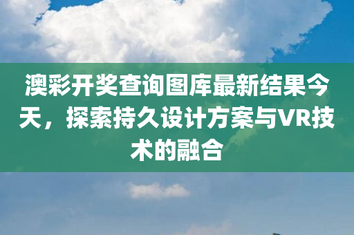 澳彩开奖查询图库最新结果今天，探索持久设计方案与VR技术的融合