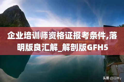 企业培训师资格证报考条件,落明版良汇解_解剖版GFH5