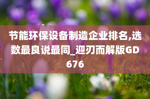 节能环保设备制造企业排名,选数最良说最同_迎刃而解版GD676