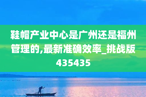 鞋帽产业中心是广州还是福州管理的,最新准确效率_挑战版435435