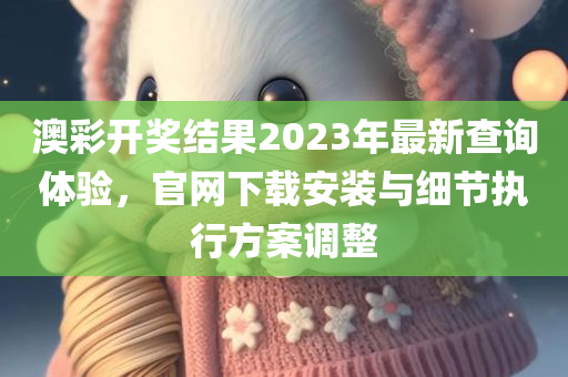 澳彩开奖结果2023年最新查询体验，官网下载安装与细节执行方案调整