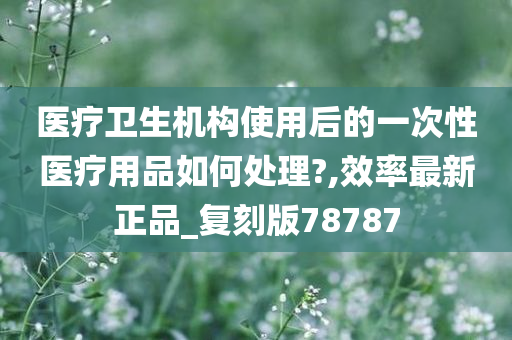 医疗卫生机构使用后的一次性医疗用品如何处理?,效率最新正品_复刻版78787