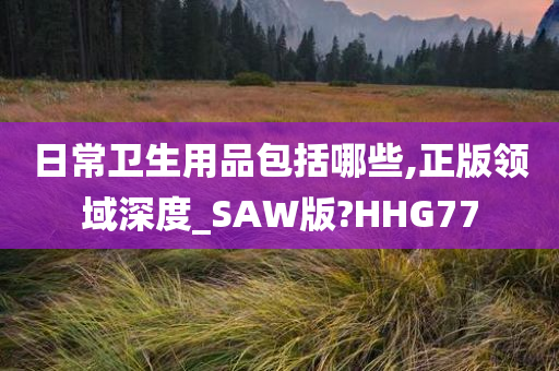 日常卫生用品包括哪些,正版领域深度_SAW版?HHG77