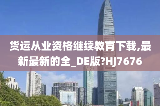 货运从业资格继续教育下载,最新最新的全_DE版?HJ7676