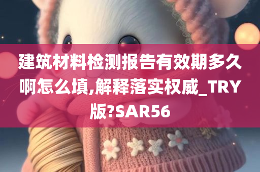 建筑材料检测报告有效期多久啊怎么填,解释落实权威_TRY版?SAR56