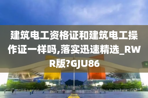 建筑电工资格证和建筑电工操作证一样吗,落实迅速精选_RWR版?GJU86