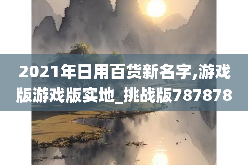 2021年日用百货新名字,游戏版游戏版实地_挑战版787878