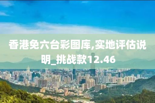 香港免六台彩图库,实地评估说明_挑战款12.46