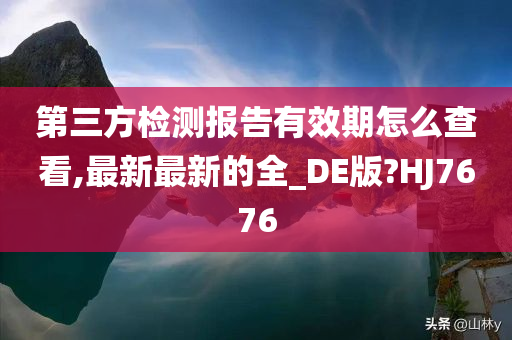 第三方检测报告有效期怎么查看,最新最新的全_DE版?HJ7676