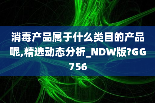 消毒产品属于什么类目的产品呢,精选动态分析_NDW版?GG756