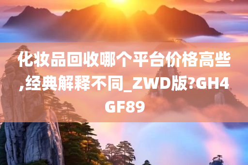 化妆品回收哪个平台价格高些,经典解释不同_ZWD版?GH4GF89