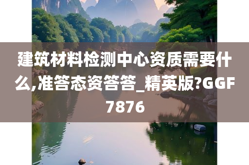 建筑材料检测中心资质需要什么,准答态资答答_精英版?GGF7876