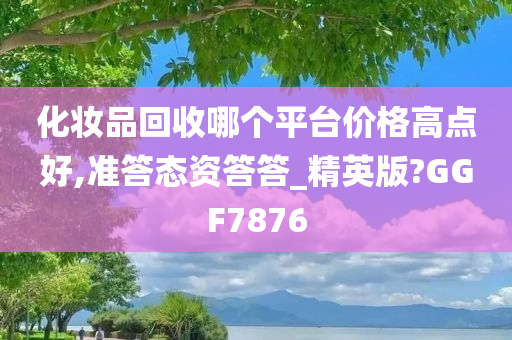 化妆品回收哪个平台价格高点好,准答态资答答_精英版?GGF7876