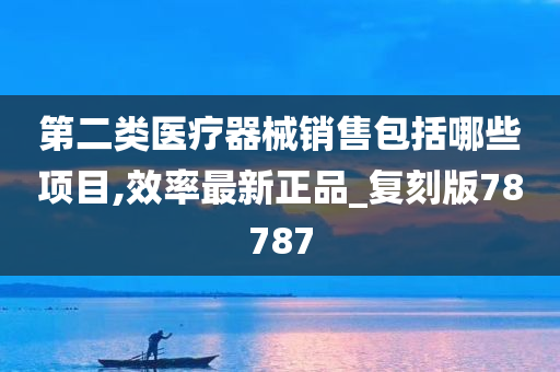 第二类医疗器械销售包括哪些项目,效率最新正品_复刻版78787