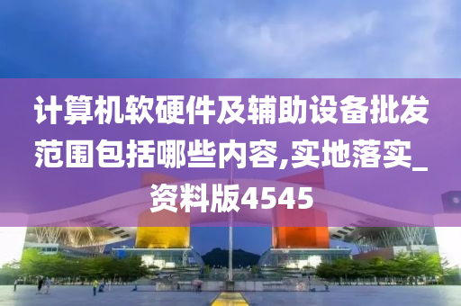 计算机软硬件及辅助设备批发范围包括哪些内容,实地落实_资料版4545