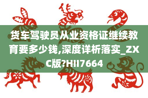 货车驾驶员从业资格证继续教育要多少钱,深度详析落实_ZXC版?HII7664