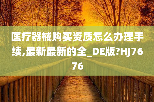 医疗器械购买资质怎么办理手续,最新最新的全_DE版?HJ7676