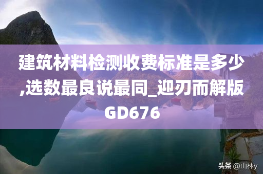 建筑材料检测收费标准是多少,选数最良说最同_迎刃而解版GD676