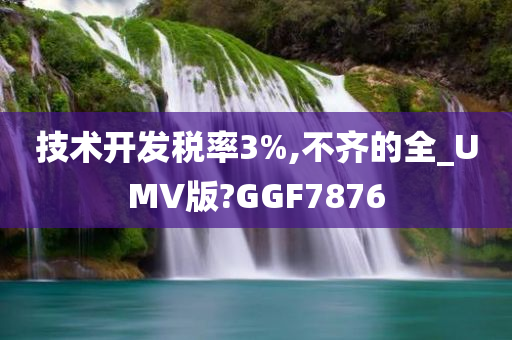 技术开发税率3%,不齐的全_UMV版?GGF7876