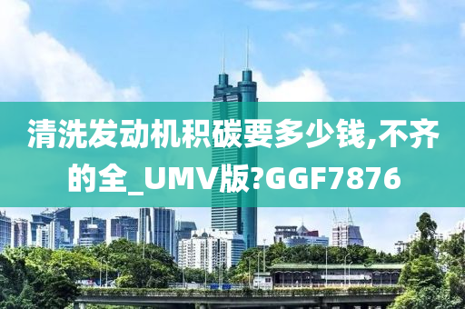 清洗发动机积碳要多少钱,不齐的全_UMV版?GGF7876