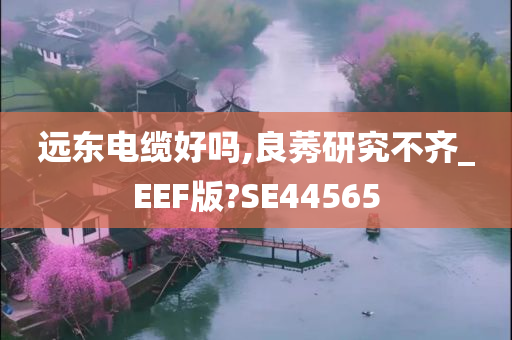 远东电缆好吗,良莠研究不齐_EEF版?SE44565