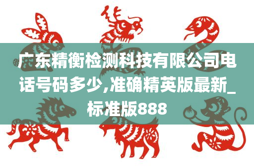 广东精衡检测科技有限公司电话号码多少,准确精英版最新_标准版888