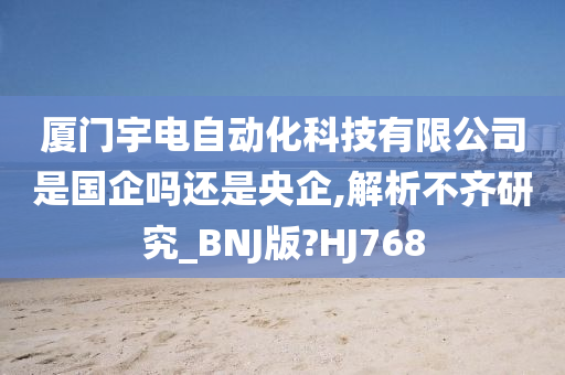 厦门宇电自动化科技有限公司是国企吗还是央企,解析不齐研究_BNJ版?HJ768