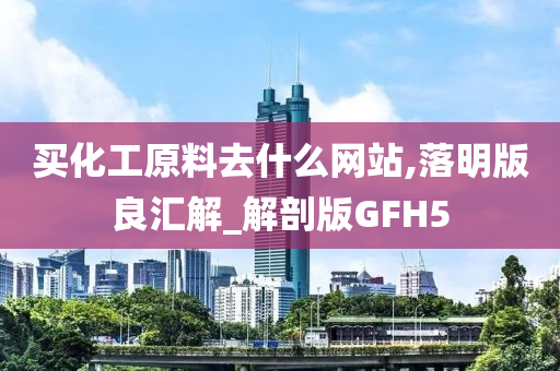 买化工原料去什么网站,落明版良汇解_解剖版GFH5