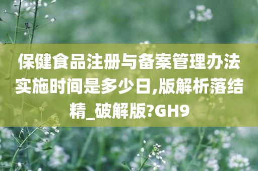 保健食品注册与备案管理办法实施时间是多少日,版解析落结精_破解版?GH9