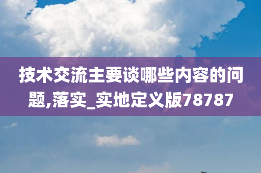 技术交流主要谈哪些内容的问题,落实_实地定义版78787