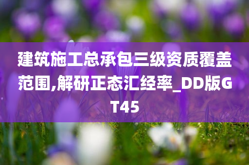 建筑施工总承包三级资质覆盖范围,解研正态汇经率_DD版GT45