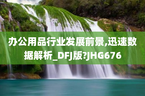 办公用品行业发展前景,迅速数据解析_DFJ版?JHG676