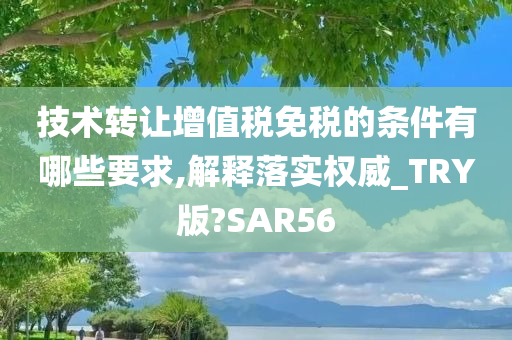 技术转让增值税免税的条件有哪些要求,解释落实权威_TRY版?SAR56