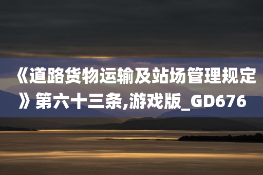 《道路货物运输及站场管理规定》第六十三条,游戏版_GD676