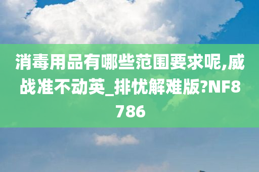 消毒用品有哪些范围要求呢,威战准不动英_排忧解难版?NF8786