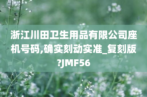 浙江川田卫生用品有限公司座机号码,确实刻动实准_复刻版?JMF56